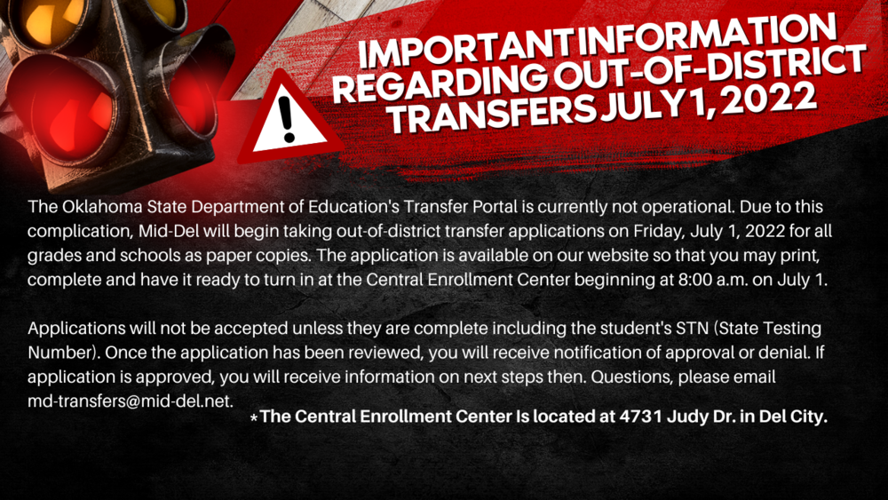 The Oklahoma State Department of Education's Transfer Portal is currently not operational. Due to this complication, Mid-Del will begin taking out-of-district transfer applications on Friday, July 1, 2022 for all grades and schools as paper copies. The application is available on our website so that you may print, complete and have it ready to turn in at the Central Enrollment Center beginning at 8:00 a.m. on July 1.  Applications will not be accepted unless they are complete including the student's STN (State Testing Number). Once the application has been reviewed, you will receive notification of approval or denial. If application is approved, you will receive information on next steps then. Questions, please email md-transfers@mid-del.net.  Click HERE for a link to the application.  Below are possible scenarios for families:  Scenario #1 (student has been enrolled in Oklahoma before)  1.       Contact the previous district to get student’s STN  2.       Complete the paper transfer application.  3.       Turn the application in at the CEC  4.       Wait for response – if have questions, email md-transfers@mid-del.net    Scenario #2 (student has not attended classes in Oklahoma prior to 2022-2023 school year)  1.       Enroll at the resident district to receive STN.  2.       Complete the paper transfer application.  3.       Turn the application in at the CEC  4.       Wait for response – if have questions, email md-transfers@mid-del.net  What is an STN and how do I get one?  The State Testing Number (STN) is a number assigned to every student that enrolls in an Oklahoma Public School district.  When the enrollment information is entered into that district’s student information system, it is communicated to the Oklahoma State Department of Education electronically.  Once the State Department of Education receives the information, they then assign and return the STN to the enrolling district.
